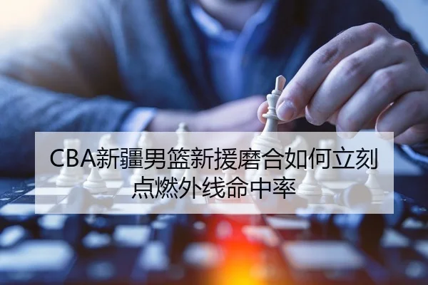 CBA新疆男篮新援磨合如何立刻点燃外线命中率